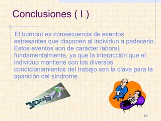 Conclusiones ( I ) El burnout es consecuencia de eventos estresantes que disponen al individuo a padecerlo. Estos eventos son de carácter laboral, fundamentalmente, ya que la interacción que el individuo mantiene con los diversos condicionamientos del trabajo son la clave para la aparición del síndrome. 