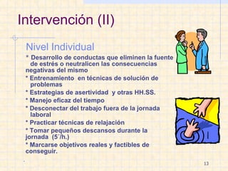 Intervención (II) Nivel Individual *  Desarrollo de conductas que eliminen la fuente  de estrés o neutralicen las consecuencias  negativas del mismo * Entrenamiento  en técnicas de solución de  problemas * Estrategias de asertividad  y otras HH.SS. * Manejo eficaz del tiempo * Desconectar del trabajo fuera de la jornada  laboral * Practicar técnicas de relajación * Tomar pequeños descansos durante la  jornada  (5´/h.) * Marcarse objetivos reales y factibles de  conseguir. . 