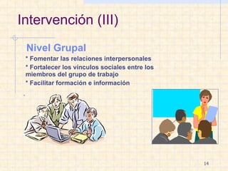 Intervención (III) Nivel Grupal * Fomentar las relaciones interpersonales * Fortalecer los vínculos sociales entre los  miembros del grupo de trabajo * Facilitar formación e información . 