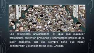 Los estudiantes universitarios, al igual que cualquier
profesional, enfrentan presiones y sobrecargas propias de la
labor academia, así que siempre tiene que haber
comprensión y atención hacia ellos. Gracias.
 