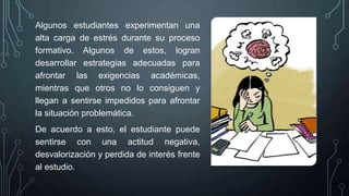 Algunos estudiantes experimentan una
alta carga de estrés durante su proceso
formativo. Algunos de estos, logran
desarrollar estrategias adecuadas para
afrontar las exigencias académicas,
mientras que otros no lo consiguen y
llegan a sentirse impedidos para afrontar
la situación problemática.
De acuerdo a esto, el estudiante puede
sentirse con una actitud negativa,
desvalorización y perdida de interés frente
al estudio.
 