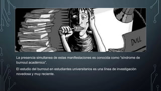 La presencia simultanea de estas manifestaciones es conocida como “síndrome de
burnout académico”.
El estudio del burnout en estudiantes universitarios es una línea de investigación
novedosa y muy reciente.
 