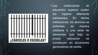 • Las instituciones de
educación superior suelen
ser lugares altamente
estresantes. En dichas
instituciones, los alumnos se
enfrentan de manera
cotidiana a una serie de
demandas que bajo su
propia valoración se
constituyen en situaciones
generadoras de estrés.
 