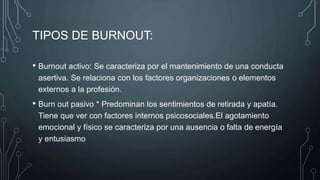 TIPOS DE BURNOUT:
• Burnout activo: Se caracteriza por el mantenimiento de una conducta
asertiva. Se relaciona con los factores organizaciones o elementos
externos a la profesión.
• Burn out pasivo * Predominan los sentimientos de retirada y apatía.
Tiene que ver con factores internos psicosociales.El agotamiento
emocional y físico se caracteriza por una ausencia o falta de energía
y entusiasmo
 