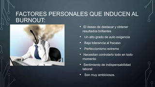 FACTORES PERSONALES QUE INDUCEN AL
BURNOUT:
• El deseo de destacar y obtener
resultados brillantes
• Un alto grado de auto exigencia
• Baja tolerancia al fracaso
• Perfeccionismo extremo
• Necesitan controlarlo todo en todo
momento
• Sentimiento de indispensabilidad
laboral
• Son muy ambiciosos.
 