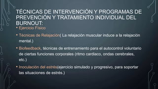 TÉCNICAS DE INTERVENCIÓN Y PROGRAMAS DE
PREVENCIÓN Y TRATAMIENTO INDIVIDUAL DEL
BURNOUT:
• Ejercicio Físico
• Técnicas de Relajación( La relajación muscular induce a la relajación
mental.)
• Biofeedback, técnicas de entrenamiento para el autocontrol voluntario
de ciertas funciones corporales (ritmo cardiaco, ondas cerebrales,
etc.)
• Inoculación del estrés(ejercicio simulado y progresivo, para soportar
las situaciones de estrés.)
 