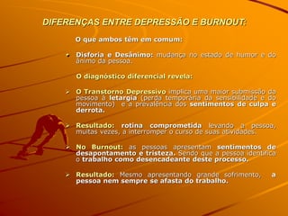 DIFERENÇAS ENTRE DEPRESSÃO E BURNOUT:
O que ambos têm em comum:
Disforia e Desânimo: mudança no estado de humor e do
ânimo da pessoa.
O diagnóstico diferencial revela:
 O Transtorno Depressivo implica uma maior submissão da
pessoa à letargia (perda temporária da sensibilidade e do
movimento) e a prevalência dos sentimentos de culpa e
derrota.
 Resultado: rotina comprometida levando a pessoa,
muitas vezes, a interromper o curso de suas atividades.
 No Burnout: as pessoas apresentam sentimentos de
desapontamento e tristeza. Sendo que a pessoa identifica
o trabalho como desencadeante deste processo.
 Resultado: Mesmo apresentando grande sofrimento, a
pessoa nem sempre se afasta do trabalho.
 