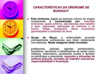 CARACTERÍSTICAS DA SÍNDROME DE
BURNOUT:
 Esta síndrome, ligada ao estresse crônico de origem
ocupacional, é caracterizada por: exaustão
emocional, apatia extrema, desinteresse pelo trabalho
e lazer, depressão, alterações de memória e do
humor, fadiga, enxaqueca, dores musculares
generalizadas e distúrbios do sono.
 Grupo de Risco: a enfermidade acomete
principalmente profissionais que lidam diretamente
com pessoas. Nesta categoria estão incluídos:
professores, policiais, agentes penitenciários,
bombeiros, bancários e trabalhadores da saúde como
médicos, enfermeiros, assistentes sociais e também
os psicólogos e psiquiatras, expostos a situações de
extrema pressão, jornadas de trabalho exaustivas,
responsabilidade e frustração.
 