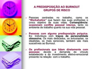 A PREDISPOSIÇÃO AO BURNOUT
GRUPOS DE RISCO
 Pessoas centradas no trabalho, como os
“Workaholics” que fazem das suas profissões o
único objetivo de suas vidas. Conseqüência:
ocasionam conflito pessoal intenso, tanto no
ambiente de trabalho quanto na sua vida pessoal.
 Pessoas com alguma predisposição psíquica.
Ex: Indivíduos com traços de personalidade
obsessiva. Os mais dedicados, os entusiastas, os
idealistas, os mais sensíveis, também são mais
suscetíveis ao Burnout.
 Os profissionais que lidam diretamente com
pessoas: devido a demanda do vínculo
estabelecido e do investimento afetivo-emocional
presente na relação com o trabalho.
 