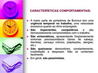 CARACTERÍSTICAS COMPORTAMENTAIS:
 A maior parte de portadores de Burnout tem uma
urgência temporal no trabalho, uma velocidade
excessiva quanto ao ritmo empregado.
 São impacientes, competitivos e são
demasiadamente comprometidos com o trabalho.
 São sintomáticos, apresentando freqüentemente
sintomas psicossomáticos (dores de cabeça,
diarréias, cansaço crõnico, palpitações, alergias,
etc.)
 São queixosos: demonstram, constantemente,
insatisfação e desprazer. Não se contentam
facilmente.
 Em geral, são pessimistas.
 