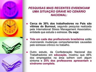 PESQUISAS MAIS RECENTES EVIDENCIAM
UMA SITUAÇÃO GRAVE NO CENÁRIO
NACIONAL:
 Cerca de 30% dos trabalhadores no País são
vítimas do Burnout, segundo pesquisa realizada
pela International Stress Management Association,
entidade que estuda o estresse. Ou seja:
 Três em cada dez profissionais brasileiros estão
vivenciando mudanças comportamentais causadas
pelo estresse crônico no trabalho.
 Outro estudo, da Confederação Nacional dos
Trabalhadores em educação, mostrou que 48%
dos empregados na área sofrem com algum
sintoma e 25% dos professores apresentam a
síndrome completa.
 