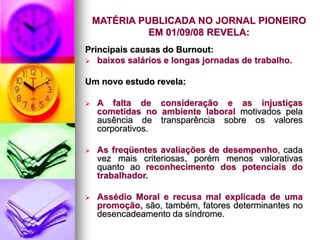 MATÉRIA PUBLICADA NO JORNAL PIONEIRO
EM 01/09/08 REVELA:
Principais causas do Burnout:
 baixos salários e longas jornadas de trabalho.
Um novo estudo revela:
 A falta de consideração e as injustiças
cometidas no ambiente laboral motivados pela
ausência de transparência sobre os valores
corporativos.
 As freqüentes avaliações de desempenho, cada
vez mais criteriosas, porém menos valorativas
quanto ao reconhecimento dos potenciais do
trabalhador.
 Assédio Moral e recusa mal explicada de uma
promoção, são, também, fatores determinantes no
desencadeamento da síndrome.
 