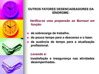 OUTROS FATORES DESENCADEADORES DA
SÍNDROME:
Verifica-se uma propensão ao Burnout em
função:
 da sobrecarga de trabalho.
 do pouco tempo para o descanso e o lazer.
 da ausência de tempo para a atualização
profissional.
Levando à:
insatisfação e insegurança nas atividades
desempenhadas.
 