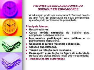 FATORES DESENCADEADORES DO
BURNOUT EM EDUCADORES
A educação pode ser associada à Burnout devido
ao alto nível de expectativa de seus profissionais
que não pode ser totalmente preenchida.
Principais fatores:
 Baixos salários.
 Carga horária excessiva de trabalho para
compensar os baixos salários.
 Inexpressiva participação nas políticas e no
planejamento institucional.
 Escassos recursos materiais e didáticos.
 Classes superlotadas.
 Tensão na relação com os alunos.
 Desrespeito e anulação da figura de autoridade
(reflexo dos efeitos sociais nesta pós-modernidade)
 Violência contra o professor.
 