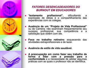 FATORES DESENCADEADORES DO
BURNOUT EM EDUCADORES
 “Isolamento profissional”, dificultando a
expressão de idéias e o compartilhamento das
experiências com os colegas.
 Ausência de um “Projeto de Vida Profissional”
ou de Carreira: não examinam freqüentemente seu
sucesso profissional, sua competência e a
satisfação que obtêm com ele.
 Foco no trabalho rotineiro: esquecendo das
atividades extraprofissionais e de lazer.
 Ausência de estilo de vida saudável.
 A preocupação em como fazer seu trabalho de
forma a lidar com a pressão para a
conformidade e a necessidade de adotar algumas
práticas com as quais o professor não se identifica.
 