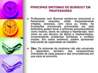 PRINCIPAIS SINTOMAS DO BURNOUT EM
PROFESSORES
 Professores com Burnout sentem-se emocional e
fisicamente exaustos, estão freqüentemente
irritados, ansiosos, com raiva ou tristes. As
frustrações emocionais provocadas por este
fenômeno podem levar a sintomas psicossomáticos
como insônia, dores de cabeça e hipertensão, bem
como ao uso abusivo de álcool e medicamentos,
incrementando problemas familiares e conflitos
sociais. Em casos extremos, podem apresentar
total perda da capacidade de trabalho.
 Obs: Os sintomas da síndrome não são universais
e dependem, também, das características
individuais de cada pessoa e das circunstâncias em
que essa se encontra.
 