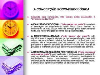 A CONCEPÇÃO SÓCIO-PSICOLÓGICA
 Segundo esta concepção, três fatores estão associados à
“Síndrome de Burnout”:
 A EXAUSTÃO EMOCIONAL (“não poder dar mais”): se refere
a sensação de esgotamento tanto físico como mental, ao
sentimento de não dispor mais de energia para absolutamente
nada. De haver chegado ao limite das possibilidades.
 A DESPERSONALIZAÇÃO (“não querer dar mais”): não
significa que a pessoa deixou de ter personalidade, mas esta
sofreu ou vem sofrendo alterações levando o profissional a um
contato frio e impessoal com os usuários de seus serviços,
passando a denotar atitudes de cinismo e ironia em relação às
pessoas e indiferença ao que pode vir a acontecer aos demais.
 A REDUZIDA REALIZAÇÃO PROFISSIONAL (“não conseguir
se importar mais”): que evidencia o sentimento de insatisfação
com as atividades laborais que vem realizando, sentimento de
insuficiência, baixa auto-estima, fracasso profissional,
desmotivação, revelando baixa eficiência no trabalho. Por vezes,
o profissional apresenta ímpetos de abandonar o emprego.
 
