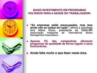 BAIXO INVESTIMENTO EM PROGRAMAS
VOLTADOS PARA A SAÚDE DO TRABALHADOR:
 “As empresas estão preocupadas, mas isso
ainda não se traduz em ação”, afirma a psicóloga
Ana Maria Rossi, presidente da ISMA-BR
(Associação Integrante da “international Stress
Management Association).
 Apenas 5% das companhias oferecem
programas de qualidade de forma regular a seus
funcionários.
 Ainda falta muito o que fazer nesta área.
 