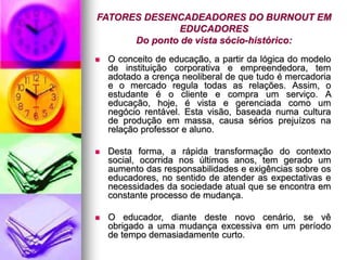 FATORES DESENCADEADORES DO BURNOUT EM
EDUCADORES
Do ponto de vista sócio-histórico:
 O conceito de educação, a partir da lógica do modelo
de instituição corporativa e empreendedora, tem
adotado a crença neoliberal de que tudo é mercadoria
e o mercado regula todas as relações. Assim, o
estudante é o cliente e compra um serviço. A
educação, hoje, é vista e gerenciada como um
negócio rentável. Esta visão, baseada numa cultura
de produção em massa, causa sérios prejuízos na
relação professor e aluno.
 Desta forma, a rápida transformação do contexto
social, ocorrida nos últimos anos, tem gerado um
aumento das responsabilidades e exigências sobre os
educadores, no sentido de atender as expectativas e
necessidades da sociedade atual que se encontra em
constante processo de mudança.
 O educador, diante deste novo cenário, se vê
obrigado a uma mudança excessiva em um período
de tempo demasiadamente curto.
 