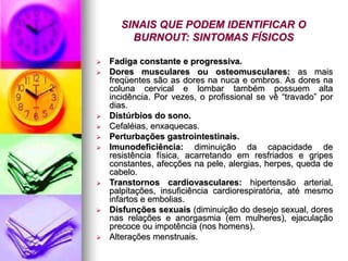 SINAIS QUE PODEM IDENTIFICAR O
BURNOUT: SINTOMAS FÍSICOS
 Fadiga constante e progressiva.
 Dores musculares ou osteomusculares: as mais
freqüentes são as dores na nuca e ombros. As dores na
coluna cervical e lombar também possuem alta
incidência. Por vezes, o profissional se vê “travado” por
dias.
 Distúrbios do sono.
 Cefaléias, enxaquecas.
 Perturbações gastrointestinais.
 Imunodeficiência: diminuição da capacidade de
resistência física, acarretando em resfriados e gripes
constantes, afecções na pele, alergias, herpes, queda de
cabelo.
 Transtornos cardiovasculares: hipertensão arterial,
palpitações, insuficiência cardiorespiratória, até mesmo
infartos e embolias.
 Disfunções sexuais (diminuição do desejo sexual, dores
nas relações e anorgasmia (em mulheres), ejaculação
precoce ou impotência (nos homens).
 Alterações menstruais.
 