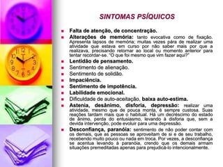SINTOMAS PSÍQUICOS
 Falta de atenção, de concentração.
 Alterações de memória: tanto evocativa como de fixação.
Apresenta lapsos de memória; muitas vezes pára de realizar uma
atividade que estava em curso por não saber mais por que a
realizava, precisando retornar ao local ou momento anterior para
tentar recordar-se. “O que foi mesmo que vim fazer aqui?”
 Lentidão de pensamento.
 Sentimento de alienação.
 Sentimento de solidão.
 Impaciência.
 Sentimento de impotência.
 Labilidade emocional.
 Dificuldade de auto-aceitação, baixa auto-estima.
 Astenia, desânimo, disforia, depressão: realizar uma
atividade, mesmo que de pouca monta, é sempre custosa. Suas
reações tardam mais que o habitual. Há um decréscimo do estado
de ânimo, perda do entusiasmo, levando à disforia que, sem a
devida intervenção, pode evoluir para uma depressão.
 Desconfiança, paranóia: sentimento de não poder contar com
os demais, que as pessoas se aproveitam de si e de seu trabalho,
recebendo muito pouco ou nada em troca. Por vezes, a desconfiança
se acentua levando à paranóia, crendo que os demais armam
situações premeditadas apenas para prejudicá-lo intencionalmente.
 