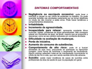 SINTOMAS COMPORTAMENTAIS
 Negligência ou escrúpulo excessivo: pode levar o
indivíduo a causar ou ser vítima de acidentes no trabalho. Ou pode
acarretar lentidão nas atividades justamente por se tornar detalhista
no intuito de não incorrer a estes erros. Pode haver tendência a
comportamentos obsessivos.
 Irritabilidade.
 Incremento da agressividade.
 Incapacidade para relaxar: apresenta constante tônus
muscular, rigidez, problemas de dores generalizadas. Não consegue
relaxar em momentos de lazer, de férias, mesmo que se proponha a
descansar, como se seu cérebro estivesse em constante atividade.
 Dificuldade na aceitação de mudanças.
 Perda de iniciativa.
 Aumento do consumo de substâncias.
 Comportamento de alto risco: pode vir a buscar
atividades de auto risco, procurando se sobressair ou demontrar
coragem, como forma de minimizar o sentimento de insuficiência.
Alguns autores salientam tratar-se de manifestação inconsciente no
intuito de dar fim à vida, que vem sendo sentida como tão adversa.
 Suicídio: existe maior incidência de casos de suicídios entre
profissionais da área da saúde do que na população em geral.
 