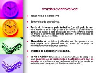 SINTOMAS DEFENSIVOS:
 Tendência ao isolamento.
 Sentimento de onipotência.
 Perda do interesse pelo trabalho (ou até pelo lazer):
toda demanda de energia passa a ser custosa, principalmente
quando se atribui a esta dificuldade que vem sentindo, quando
se imputa a determinado contexto (trabalho) a manifestação da
sintomatologia apresentada.
 Absenteísmo: as faltas, justificadas ou não, passam a ser
uma trégua, uma possibilidade de alívio na tentativa de
minimização dos transtornos sentidos.
 Ímpetos de abandonar o trabalho.
 Ironia e Cinismo: funciona como uma ‘válvula de escape” de
seus sentimentos de insatisfação e hostilidade para com os
demais, na medida em que atribuiaos outros a sensação de
mal-estar que vem experimentando em seu trabalho.
 