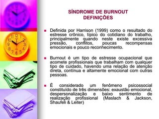 SÍNDROME DE BURNOUT
DEFINIÇÕES
 Definida por Harrison (1999) como o resultado do
estresse crônico, típico do cotidiano do trabalho,
principalmente quando neste existe excessiva
pressão, conflitos, poucas recompensas
emocionais e pouco reconhecimento.
 Burnout é um tipo de estresse ocupacional que
acomete profissionais que trabalham com qualquer
tipo de cuidado, havendo uma relação de atenção
direta, contínua e altamente emocional com outras
pessoas.
 É considerado um fenômeno psicossocial
constituído de três dimensões: exaustão emocional,
despersonalização e baixo sentimento de
realização profissional (Maslach & Jackson,
Shaufeli & Leiter)
 