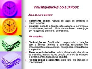 CONSEQUÊNCIAS DO BURNOUT:
Área social e afetiva:
 Isolamento social: ruptura de laços de amizade e
convívio social.
 Divórcio: quando a família não suporta o incremento
dos sintomas, além do ciúme da família ou do cônjuge
em relação ao cliente e / ou trabalho.
No trabalho:
 Diminuição na Qualidade: compromete a relação
com o cliente (interno e externo), resultando em
procedimentos equivocados, negligência, imprudência
e imperícia.
 Abandono do trabalho: índice elevado de abandono
do trabalho, muitas vezes depois de anos de estudos
e investimentos financeiros para tal.
 Predisposição a acidentes: pela falta de atenção e
concentração.
 