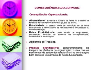 CONSEQUÊNCIAS DO BURNOUT:
Conseqüências Organizacionais:
 Absenteísmo: aumenta o número de faltas no trabalho na
tentativa de se livrar dos sintomas (busca de alívio).
 Rotatividade: a pessoa muda de instituição ou de setor
ocasionando a necessidade de remanejamento de pessoal ou
nova contratação.
 Baixa Produtividade: pelo estado de esgotamento,
desatenção, lentidão ou excesso de escrupulosidade,
irritabilidade e insatisfação.
 Acidentes de Trabalho.
 Prejuízo significativo: comprometimento da
imagem de eficiência da organização; custos com os
transtornos de saúde dos funcionários na contratação
bem como no treinamento de novos funcionários.
 