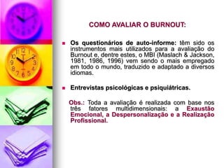 COMO AVALIAR O BURNOUT:
 Os questionários de auto-informe: têm sido os
instrumentos mais utilizados para a avaliação do
Burnout e, dentre estes, o MBI (Maslach & Jackson,
1981, 1986, 1996) vem sendo o mais empregado
em todo o mundo, traduzido e adaptado a diversos
idiomas.
 Entrevistas psicológicas e psiquiátricas.
Obs.: Toda a avaliação é realizada com base nos
três fatores multidimensionais: a Exaustão
Emocional, a Despersonalização e a Realização
Profissional.
 