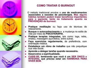 COMO TRATAR O BURNOUT
O método tradicional envolve o uso de medicamentos
associados a sessões de psicoterapia. Mas alguns
hábitos também podem trazer benefícios importantes
para o paciente, tanto no tratamento quanto na
PREVENÇÃO do burnout:
 Pratique meditação ou faça uso de técnicas de
relaxamento.
 Busque o autoconhecimento e a mudança no estilo de
vida por meio de PSICOTERAPIA.
 Pratique terapias integradas, tais como: ioga, reike,
shiatsu, massagem ayurvédica, entre outras.
 Faça exercícios regularmente, de preferência, com
orientação médica.
 Estabeleça um ritmo de trabalho que não prejudique
sua vida social.
 Aprenda a delegar tarefas quando necessário.
 Desenvolva a espiritualidade.
 CUIDE-SE, lembrando que você é um SER ÚNICO e
INTEGRAL que precisa estar em HARMONIA PARA
VIVER BEM.
 