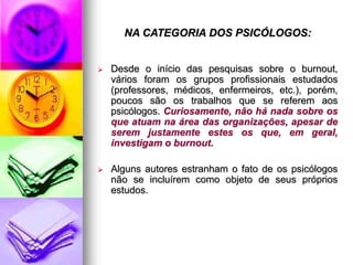 NA CATEGORIA DOS PSICÓLOGOS:
 Desde o início das pesquisas sobre o burnout,
vários foram os grupos profissionais estudados
(professores, médicos, enfermeiros, etc.), porém,
poucos são os trabalhos que se referem aos
psicólogos. Curiosamente, não há nada sobre os
que atuam na área das organizações, apesar de
serem justamente estes os que, em geral,
investigam o burnout.
 Alguns autores estranham o fato de os psicólogos
não se incluírem como objeto de seus próprios
estudos.
 
