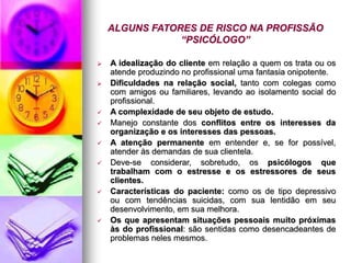 ALGUNS FATORES DE RISCO NA PROFISSÃO
“PSICÓLOGO”
 A idealização do cliente em relação a quem os trata ou os
atende produzindo no profissional uma fantasia onipotente.
 Dificuldades na relação social, tanto com colegas como
com amigos ou familiares, levando ao isolamento social do
profissional.
 A complexidade de seu objeto de estudo.
 Manejo constante dos conflitos entre os interesses da
organização e os interesses das pessoas.
 A atenção permanente em entender e, se for possível,
atender às demandas de sua clientela.
 Deve-se considerar, sobretudo, os psicólogos que
trabalham com o estresse e os estressores de seus
clientes.
 Características do paciente: como os de tipo depressivo
ou com tendências suicidas, com sua lentidão em seu
desenvolvimento, em sua melhora.
 Os que apresentam situações pessoais muito próximas
às do profissional: são sentidas como desencadeantes de
problemas neles mesmos.
 