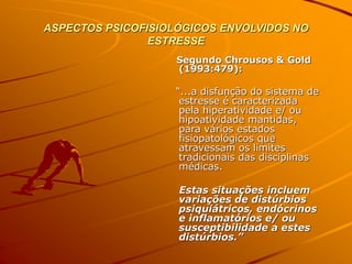 ASPECTOS PSICOFISIOLÓGICOS ENVOLVIDOS NO
ESTRESSE
Segundo Chrousos & Gold
(1993:479):
“...a disfunção do sistema de
estresse é caracterizada
pela hiperatividade e/ ou
hipoatividade mantidas,
para vários estados
fisiopatológicos que
atravessam os limites
tradicionais das disciplinas
médicas.
Estas situações incluem
variações de distúrbios
psiquiátricos, endócrinos
e inflamatórios e/ ou
susceptibilidade a estes
distúrbios.”
 