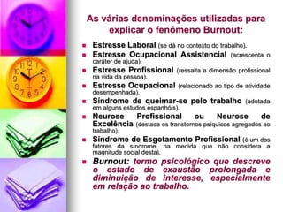 As várias denominações utilizadas para
explicar o fenômeno Burnout:
 Estresse Laboral (se dá no contexto do trabalho).
 Estresse Ocupacional Assistencial (acrescenta o
caráter de ajuda).
 Estresse Profissional (ressalta a dimensão profissional
na vida da pessoa).
 Estresse Ocupacional (relacionado ao tipo de atividade
desempenhada).
 Síndrome de queimar-se pelo trabalho (adotada
em alguns estudos espanhóis).
 Neurose Profissional ou Neurose de
Excelência (destaca os transtornos psíquicos agregados ao
trabalho).
 Síndrome de Esgotamento Profissional (é um dos
fatores da síndrome, na medida que não considera a
magnitude social desta).
 Burnout: termo psicológico que descreve
o estado de exaustão prolongada e
diminuição de interesse, especialmente
em relação ao trabalho.
 