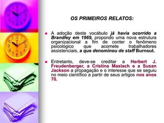 OS PRIMEIROS RELATOS:
 A adoção deste vocábulo já havia ocorrido a
Brandley em 1969, propondo uma nova estrutura
organizacional a fim de conter o fenômeno
psicológico que acomete trabalhadores
assistenciais, a que denominou de staff Burnout.
 Entretanto, deve-se creditar a Herbert J.
Freudenberger, a Cristina Maslach e a Susan
Jackson a propagação e o interesse que se seguiu
no meio científico a partir de seus artigos nos anos
70.
 