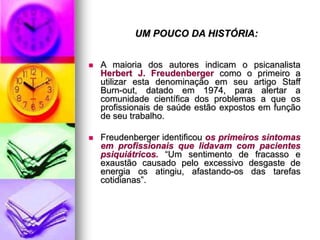 UM POUCO DA HISTÓRIA:
 A maioria dos autores indicam o psicanalista
Herbert J. Freudenberger como o primeiro a
utilizar esta denominação em seu artigo Staff
Burn-out, datado em 1974, para alertar a
comunidade científica dos problemas a que os
profissionais de saúde estão expostos em função
de seu trabalho.
 Freudenberger identificou os primeiros sintomas
em profissionais que lidavam com pacientes
psiquiátricos. “Um sentimento de fracasso e
exaustão causado pelo excessivo desgaste de
energia os atingiu, afastando-os das tarefas
cotidianas”.
 
