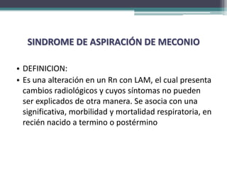 SINDROME DE ASPIRACIÓN DE MECONIO

• DEFINICION:
• Es una alteración en un Rn con LAM, el cual presenta
  cambios radiológicos y cuyos síntomas no pueden
  ser explicados de otra manera. Se asocia con una
  significativa, morbilidad y mortalidad respiratoria, en
  recién nacido a termino o postérmino
 