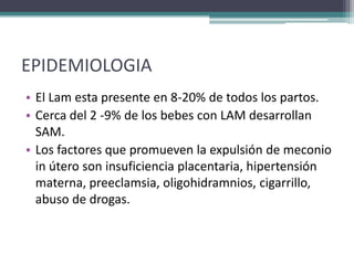 EPIDEMIOLOGIA
• El Lam esta presente en 8-20% de todos los partos.
• Cerca del 2 -9% de los bebes con LAM desarrollan
  SAM.
• Los factores que promueven la expulsión de meconio
  in útero son insuficiencia placentaria, hipertensión
  materna, preeclamsia, oligohidramnios, cigarrillo,
  abuso de drogas.
 