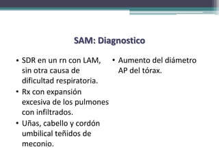 SAM: Diagnostico

• SDR en un rn con LAM, • Aumento del diámetro
  sin otra causa de        AP del tórax.
  dificultad respiratoria.
• Rx con expansión
  excesiva de los pulmones
  con infiltrados.
• Uñas, cabello y cordón
  umbilical teñidos de
  meconio.
 