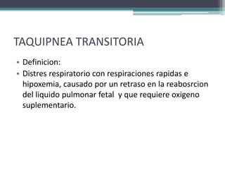 TAQUIPNEA TRANSITORIA
• Definicion:
• Distres respiratorio con respiraciones rapidas e
  hipoxemia, causado por un retraso en la reabosrcion
  del liquido pulmonar fetal y que requiere oxigeno
  suplementario.
 