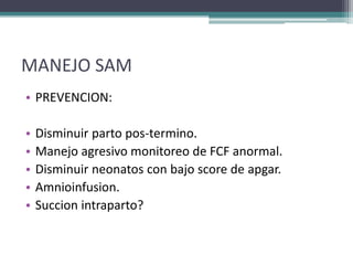 MANEJO SAM
• PREVENCION:

•   Disminuir parto pos-termino.
•   Manejo agresivo monitoreo de FCF anormal.
•   Disminuir neonatos con bajo score de apgar.
•   Amnioinfusion.
•   Succion intraparto?
 