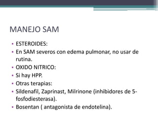 MANEJO SAM
• ESTEROIDES:
• En SAM severos con edema pulmonar, no usar de
  rutina.
• OXIDO NITRICO:
• Si hay HPP.
• Otras terapias:
• Sildenafil, Zaprinast, Milrinone (inhibidores de 5-
  fosfodiesterasa).
• Bosentan ( antagonista de endotelina).
 