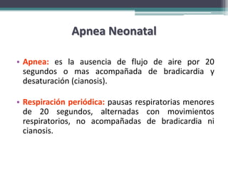 Apnea Neonatal

• Apnea: es la ausencia de flujo de aire por 20
  segundos o mas acompañada de bradicardia y
  desaturación (cianosis).

• Respiración periódica: pausas respiratorias menores
  de 20 segundos, alternadas con movimientos
  respiratorios, no acompañadas de bradicardia ni
  cianosis.
 