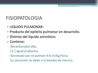 FISIOPATOLOGIA
•   LIQUIDO PULMONAR:
•   Producto del epitelio pulmonar en desarrollo.
•   Distinto del liquido amniótico.
•   Contiene:
    [bicarbonato] alta,
    [ k ] igual al plasma.
    Secretado por el pulmón 4-6 m/kg/hora.
    Su secreción se debe a la bomba de cloruro.
 