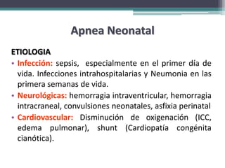 Apnea Neonatal
ETIOLOGIA
• Infección: sepsis, especialmente en el primer día de
  vida. Infecciones intrahospitalarias y Neumonia en las
  primera semanas de vida.
• Neurológicas: hemorragia intraventricular, hemorragia
  intracraneal, convulsiones neonatales, asfixia perinatal
• Cardiovascular: Disminución de oxigenación (ICC,
  edema pulmonar), shunt (Cardiopatía congénita
  cianótica).
 