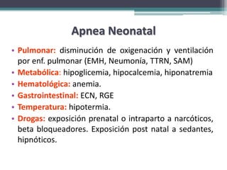 Apnea Neonatal
• Pulmonar: disminución de oxigenación y ventilación
  por enf. pulmonar (EMH, Neumonía, TTRN, SAM)
• Metabólica: hipoglicemia, hipocalcemia, hiponatremia
• Hematológica: anemia.
• Gastrointestinal: ECN, RGE
• Temperatura: hipotermia.
• Drogas: exposición prenatal o intraparto a narcóticos,
  beta bloqueadores. Exposición post natal a sedantes,
  hipnóticos.
 