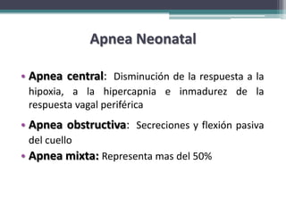 Apnea Neonatal

• Apnea central: Disminución de la respuesta a la
 hipoxia, a la hipercapnia e inmadurez de la
 respuesta vagal periférica
• Apnea obstructiva: Secreciones y flexión pasiva
 del cuello
• Apnea mixta: Representa mas del 50%
 
