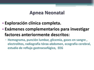 Apnea Neonatal
• Exploración clínica completa.
• Exámenes complementarios para investigar
  factores anteriormente descritos:
 ▫ Hemograma, punción lumbar, glicemia, gases en sangre ,
   electrolitos, radiografía tórax-abdomen, ecografía cerebral,
   estudio de reflujo gastroesofágico, EEG
 